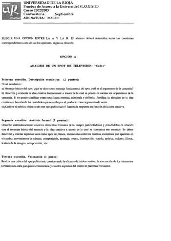 UNIVERSIDAD DE LA RIOJA Pruebas de Acceso a la Universidad LOGSE Curso 20022003 Convocatoria Septiembre ASIGNATURA IMAGN ELEGIR UNA OPCION ENTRE LA A Y LA B El alumno deberá desarrollar todas las cuestiones correspondientes a una de las dos opciones según su elección OPCION A ANALISIS DE UN SPOT DE TELEVISION Cedro Primera cuestión Descripción semántica 2 puntos Nivel semántico a Mensaje básico del spot qué se dice como mensaje fundamental del spot cuál es el argumento de la campaña b Describe …