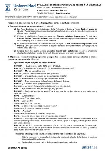 EVALUACIÓN DE BACHILLERATO PARA EL ACCESO A LA UNIVERSIDAD CONVOCATORIA ORDINARIA DE 2022 EJERCICIO DE ARTES ESCÉNICAS TIEMPO DISPONIBLE 1 hora 30 minutos PUNTUACIÓN QUE SE OTORGARÁ A ESTE EJERCICIO véanse las distintas partes del examen Responda a las preguntas 1 y 2 En cada pregunta se señala la puntuación máxima 1 Responda a uno de estos cuatro temas 5 puntos a Las Artes Escénicas en la Antigedad de la Prehistoria a Grecia y Roma Teatro y danza en Grecia y Roma desarrolle únicamente el epígr…