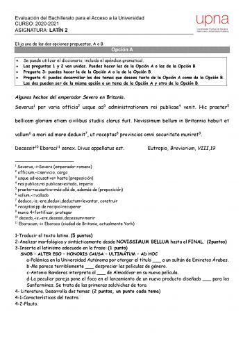 Evaluación del Bachillerato para el Acceso a la Universidad CURSO 20202021 ASIGNATURA LATÍN 2 upna Universidad Pública de Navarra Nafarroako Unibertsitate Publikoa Elija una de las dos opciones propuestas A o B Opción A  Se puede utilizar el diccionario incluido el apéndice gramatical  Las preguntas 1 y 2 van unidas Puedes hacer las de la Opción A o las de la Opción B  Pregunta 3 puedes hacer la de la Opción A o la de la Opción B  Pregunta 4 puedes desarrollar los dos temas que desees tanto de …