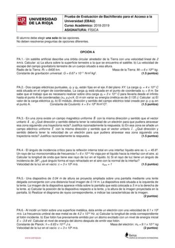 Prueba de Evaluación de Bachillerato para el Acceso a la Universidad EBAU Curso Académico 20182019 ASIGNATURA FÍSICA El alumno debe elegir una sola de las opciones No deben resolverse preguntas de opciones diferentes  OPCIÓN A PA1 Un satélite artificial describe una órbita circular alrededor de la Tierra con una velocidad lineal de 2 kms Calcular a La altura sobre la superficie terrestre a la que se encuentra el satélite b La velocidad de escape del campo gravitatorio terrestre de un cuerpo sit…