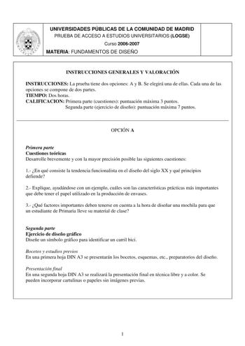 UNIVERSIDADES PÚBLICAS DE LA COMUNIDAD DE MADRID PRUEBA DE ACCESO A ESTUDIOS UNIVERSITARIOS LOGSE Curso 20062007 MATERIA FUNDAMENTOS DE DISEÑO INSTRUCCIONES GENERALES Y VALORACIÓN INSTRUCCIONES La prueba tiene dos opciones A y B Se elegirá una de ellas Cada una de las opciones se compone de dos partes TIEMPO Dos horas CALIFICACION Primera parte cuestiones puntuación máxima 3 puntos Segunda parte ejercicio de diseño puntuación máxima 7 puntos  OPCIÓN A Primera parte Cuestiones teóricas Desarroll…