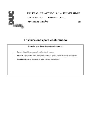 PRUEBAS DE ACCESO A LA UNIVERSIDAD CURSO 2013  2014 CONVOCATORIA MATERIA DISEÑO 2 Instrucciones para el alumnado Material que deberá aportar el alumno  Soporte Papel blanco que se le facilitará en la prueba  Material Lápiz grafito goma estilógrafos rotring pilot lápices de colores rotuladores  Instrumental Regla escuadra cartabón compás plantillas etc PRUEBAS DE ACCESO A LA UNIVERSIDAD CURSO 2013  2014 CONVOCATORIA MATERIA DISEÑO 2 Esquema de la prueba Una única parte dos opciones elegir una Op…