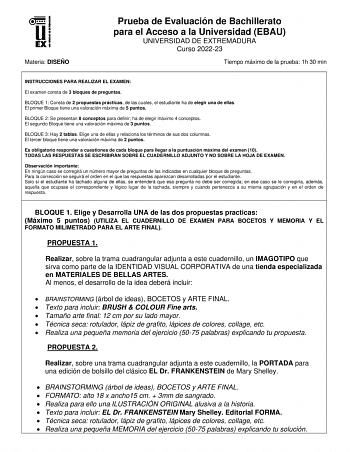 Materia DISEÑO Prueba de Evaluación de Bachillerato para el Acceso a la Universidad EBAU UNIVERSIDAD DE EXTREMADURA Curso 202223 Tiempo máximo de la prueba 1h 30 min INSTRUCCIONES PARA REALIZAR EL EXAMEN El examen consta de 3 bloques de preguntas BLOQUE 1 Consta de 2 propuestas prácticas de las cuales el estudiante ha de elegir una de ellas El primer Bloque tiene una valoración máxima de 5 puntos BLOQUE 2 Se presentan 8 conceptos para definir ha de elegir máximo 4 conceptos El segundo Bloque ti…