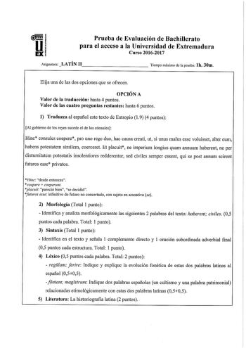 Prueba de Evaluación de Bachillerato para el acceso a la Universidad de Extremadura Curso 20162017 Asignatura LATÍN 11             Tiempo máximo de la prueba lb 30m Elija una de las dos opciones que se ofrecen OPCIÓN A Valor de la traducción hasta 4 puntos Valor de las cuatro preguntas restantes hasta 6 puntos 1 Traduzca al español este texto de Eutropio 19 4 puntos Al gobierno de los reyes sucede el de los cónsules Hinc consules coepere pro uno rege duo hac causa creati ut si unus malus esse v…