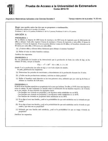 Prueba de Acceso a la Universidad de Extremadura Curso 201415 Asignatura Matemáticas Aplicadas a las Ciencias Sociales 11 Tiempo máximo de la prueba 1h30 min  Elegir una opción entre las dos que se proponen a continuación Calificación máxima de la prueba 10 puntos Problema 1 de O a 35 puntos Problema 2 de O a 3 puntos Problema 3 de O a 35 puntos OPCIÓN A PROBLEMA 1 En un fábrica se dispone de 1000 horas de montaje y de 500 horas de tapicería para la fabricación de sillas y sillones Cada silla r…