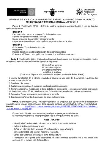 UNIVERSIDAD DE 1 MURCIA 1 Ih Región de Murcia Universidad Politécnica de Cartagena PRUEBAS DE ACCESO A LA UNIVERSIDAD PARA EL ALUMNADO DE BACHILLERATO 156 LENGUAJE Y PRÁCTICA MUSICAL JUNIO 2014 Parte 1 Ponderación 30  Define las cuatro cuestiones correspondientes a una de las dos opciones siguientes OPCION A Efecto de refracción en la propagación de la onda sonora Sistema temperado de la escala musical Sonido analógico transmisión y almacenamiento Programas editores de partituras qué son y ejem…