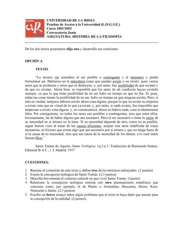 UNIVERSIDAD DE LA RIOJA Pruebas de Acceso a la Universidad LOGSE Curso 20012002 Convocatoria Junio ASIGNATURA HISTORIA DE LA FILOSOFÍA De los dos textos propuestos elija uno y desarrolle sus cuestiones OPCIÓN A TEXTO La tercera vía considera el ser posible o contingente y el necesario y puede formularse así Hallamos en la naturaleza cosas que pueden existir o no existir pues vemos seres que se producen y seres que se destruyen y por tanto hay posibilidad de que existan y de que no existan Ahora…