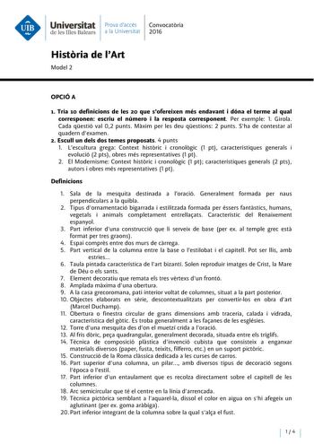 Universitat Prava daccés Convocatoria de les Illes Balears a la Universitat 2016 Historia de lArt Model 2 OPCIÓA 1 Tria 10 definicions de les 20 que sofereixen més endavant i dóna el terme al qual corresponen escriu el número i la resposta corresponent Per exemple 1 Girola Cada qestió val 02 punts Maxim per les deu qestions 2 punts Sha de contestar al quadern dexamen 2 Escull un deis dos temes proposats 4 punts l Lescultura grega Context historie i cronologic 1 pt característiques generals i ev…