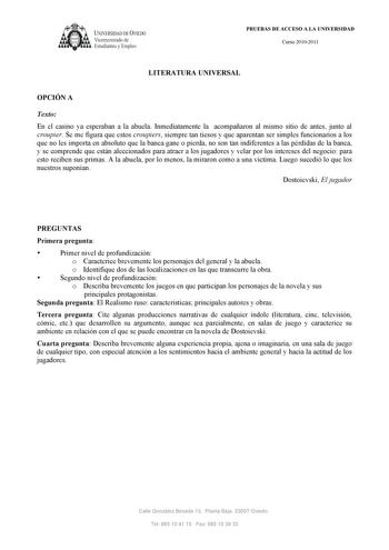 UNIVERSIDAD DE VIEDO  V1cerrectorado de Estudiantes y Empleo PRUEBAS DE ACCESO A LA UNIVERSIDAD Curso 20102011 LITERATURA UNIVERSAL OPCIÓN A Texto En el casino ya esperaban a la abuela Inmediatamente la acompañaron al mismo sitio de antes junto al croupier Se me figura que estos croupiers siempre tan tiesos y que aparentan ser simples funcionarios a los que no les importa en absoluto que la banca gane o pierda no son tan indiferentes a las pérdidas de la banca y se comprende que están alecciona…