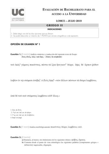 EVALUACIÓN DE BACHILLERATO PARA EL ACCESO A LA UNIVERSIDAD LOMCE  JULIO 2019 GRIEGO II INDICACIONES 1 Debe elegir una de las dos opciones que se ofrecen 2 Se podrá descontar un máximo de 1 PUNTO por errores ortográficos o de expresión OPCIÓN DE EXAMEN N 1 Cuestión 1 5 PUNTOS Análisis sintáctico y traducción del siguiente texto de Esopo        Zeus y la serpiente  1      2          3   4               1 Gen de  2 3 pl aor ind act de  3 3 sg aor ind act de  4 mpf de  Cuestión 2 1 PUNTO Analiza mo…