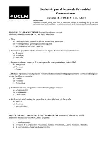 Evaluación para el Acceso a la Universidad Curso 20192020 Materia H I S T O R I A D E L A R T E Instrucciones Las faltas de ortografía podrán restar hasta un punto como máximo Se considerará falta las que estén relacionadas con el uso del castellano y no se tendrán en cuenta las de términos específicos de la asignatura PRIMERA PARTE CONCEPTOS Puntuación máxima 3 puntos El alumno deberá contestar a CUATRO de las cuestiones 1 Óleo a Técnica pictórica que utiliza colores aglutinados con aceite b T…