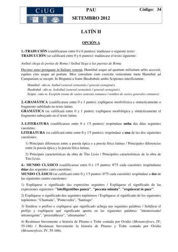 CiUG COMIS IÓN INTERUNIVERSITAR IA DE GALICIA PAU SETEMBRO 2012 Código 34 LATÍN II OPCIÓN A 1TRADUCIÓN cualificarase entre 0 e 6 puntos tradúzase o seguinte texto TRADUCCIÓN se calificará entre 0 y 6 puntos tradúzcase el texto siguiente Aníbal chega ás portas de Roma  Aníbal llega a las puertas de Roma Decimo anno postquam in Italiam venerat Hannibal usque ad quartum miliarium urbis accessit equites eius usque ad portam Mox consulum cum exercitu venientium metu Hannibal ad Campaniam se recepit …