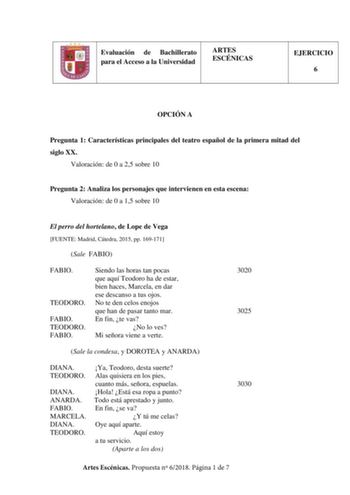 Evaluación de Bachillerato para el Acceso a la Universidad ARTES ESCÉNICAS EJERCICIO 6 OPCIÓN A Pregunta 1 Características principales del teatro español de la primera mitad del siglo XX Valoración de 0 a 25 sobre 10 Pregunta 2 Analiza los personajes que intervienen en esta escena Valoración de 0 a 15 sobre 10 El perro del hortelano de Lope de Vega FUENTE Madrid Cátedra 2015 pp 169171 Sale FABIO FABIO TEODORO FABIO TEODORO FABIO Siendo las horas tan pocas que aquí Teodoro ha de estar bien haces…