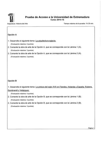 u EX Prueba de Acceso a la Universidad de Extremadura Curso 201415 Asignatura Historia del Arte Tiempo máximo de la prueba 1h30 min Opción A 1 Desarrolle el siguiente tema La arquitectura egipcia Puntuación máxima 4 puntos 2 Comente la obra de arte de la Opción A que se corresponde con la Lámina 1 A Puntuación máxima 3 puntos 3 Comente la obra de arte de la Opción A que se corresponde con la Lámina 2 A Puntuación máxima 3 puntos Opción B 1 Desarrolle el siguiente tema La pintura del siglo XVII …