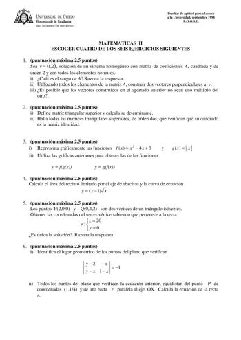 UNIVERSIDAD DE VIEDO Vicerrectorado de Estudiantes ÁREA DE ORIENTACIÓN UNIVERSITARIA Pruebas de aptitud para el acceso a la Universidad septiembre 1998 LOGSE MATEMÁTICAS II ESCOGER CUATRO DE LOS SEIS EJERCICIOS SIGUIENTES 1 puntuación máxima 25 puntos Sea v  12 solución de un sistema homogéneo con matriz de coeficientes A cuadrada y de orden 2 y con todos los elementos no nulos i Cuál es el rango de A Razona la respuesta ii Utilizando todos los elementos de la matriz A construir dos vectores pe…