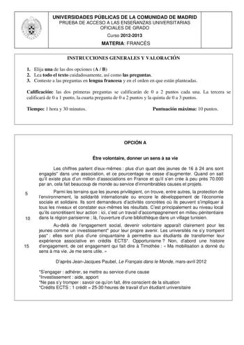 UNIVERSIDADES PÚBLICAS DE LA COMUNIDAD DE MADRID PRUEBA DE ACCESO A LAS ENSEÑANZAS UNIVERSITARIAS OFICIALES DE GRADO Curso 20122013 MATERIA FRANCÉS INSTRUCCIONES GENERALES Y VALORACIÓN 1 Elija una de las dos opciones A  B 2 Lea todo el texto cuidadosamente así como las preguntas 3 Conteste a las preguntas en lengua francesa y en el orden en que están planteadas Calificación las dos primeras preguntas se calificarán de 0 a 2 puntos cada una La tercera se calificará de 0 a 1 punto la cuarta pregu…