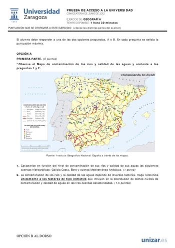 ili Universidad Zaragoza 1542 PRUEBA DE ACCESO A LA UNIVERSIDAD CONVOCATORIA DE JUNIO DE 2012 EJERCICIO DE GEOGRAFÍA TIEMPO DISPONIBLE 1 hora 30 minutos PUNTUACIÓN QUE SE OTORGARÁ A ESTE EJERCICIO véanse las distintas partes del examen El alumno debe responder a una de las dos opciones propuestas A o B En cada pregunta se señala la puntuación máxima OPCIÓN A PRIMERA PARTE 6 puntos Observe el Mapa de contaminación de los ríos y calidad de las aguas y conteste a las preguntas 1 y 2 CONTAMINACIÓN …