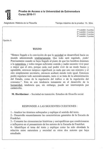 Prueba de Acceso a la Universidad de Extremadura Curso 201011 Asignatura Historia de la Filosofía Opción A Tiempo máximo de la prueba 1h 30m 1 cuestión 3 puntos 2 cuestión 2 puntos 3 cuestión 2 puntos 4 cuestión 3 puntos TEXTO Hemos llegado a la convicción de que la sociedad se desarrollará hacia un mundo administrado totalitariamente Que todo será regulado todo Precisamente cuando se haya llegado al punto de que los hombres dominen a la naturaleza y todos tengan suficiente comida y nadie neces…