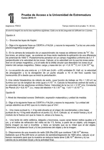 U Prueba de Acceso a la Universidad de Extremadura Curso 201011 EX Asignatura FÍSICA Tiempo máximo de la prueba 1h 30 min El alumno elegirá uno de los dos repertorios siguientes Cada una de las preguntas se calificará con 2 puntos Opción A 1 Enuncie las leyes de Kepler 2 Diga si la siguiente frase es CIERTA o FALSA y razone la respuesta La luz es una onda electromagnética longitudinal 3 En la cámara de ionización de un espectrómetro de masas se obtienen iones de 2H Estos iones en primer lugar s…