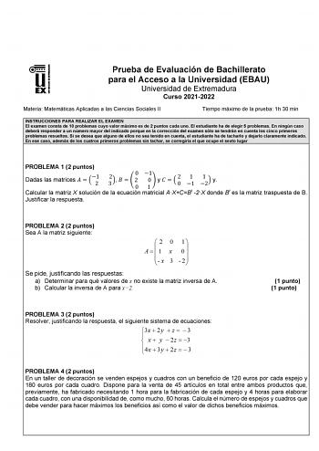 Prueba de Evaluación de Bachillerato para el Acceso a la Universidad EBAU Universidad de Extremadura Curso 20212022 Materia Matemáticas Aplicadas a las Ciencias Sociales II Tiempo máximo de la prueba 1h 30 min INSTRUCCIONES PARA REALIZAR EL EXAMEN El examen consta de 10 problemas cuyo valor máximo es de 2 puntos cada uno El estudiante ha de elegir 5 problemas En ningún caso deberá responder a un número mayor del indicado porque en la corrección del examen sólo se tendrán en cuenta los cinco pri…