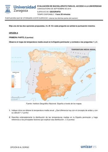 EVALUACIÓN DE BACHILLERATO PARA EL ACCESO A LA UNIVERSIDAD CONVOCATORIA DE SEPTIEMBRE DE 2018 EJERCICIO DE GEOGRAFÍA TIEMPO DISPONIBLE 1 hora 30 minutos PUNTUACIÓN QUE SE OTORGARÁ A ESTE EJERCICIO véanse las distintas partes del examen Elija una de las dos opciones propuestas A o B En cada pregunta se señala la puntuación máxima OPCIÓN A PRIMERA PARTE 5 puntos Observe el mapa de temperatura media anual en la España peninsular y conteste a las preguntas 1 y 2 Fuente Instituto Geográfico Nacional…