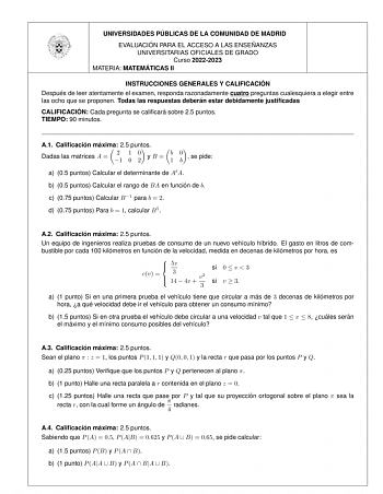 UNIVERSIDADES PU BLICAS DE LA COMUNIDAD DE MADRID EVALUACIO N PARA EL ACCESO A LAS ENSEN ANZAS UNIVERSITARIAS OFICIALES DE GRADO Curso 20222023 MATERIA MATEMA TICAS II INSTRUCCIONES GENERALES Y CALIFICACIO N Despue s de leer atentamente el examen responda razonadamente cuatro preguntas cualesquiera a elegir entre las ocho que se proponen Todas las respuestas debera n estar debidamente justificadas CALIFICACIO N Cada pregunta se calificara sobre 25 puntos TIEMPO 90 minutos A1 Calificacio n ma xi…