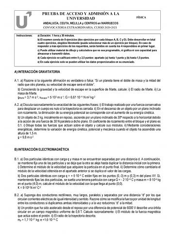 PRUEBA DE ACCESO Y ADMISIÓN A LA UNIVERSIDAD ANDALUCÍA CEUTA MELILLA y CENTROS en MARRUECOS CONVOCATORIA EXTRAORDINARIA CURSO 20202021 FÍSICA Instrucciones a Duración 1 hora y 30 minutos b El examen consta de 8 ejercicios dos ejercicios por cada bloque A B C y D Debe desarrollar en total cuatro ejercicios elegidos libremente puede seleccionar más de un ejercicio por bloque En caso de responder a más ejercicios de los requeridos serán tenidos en cuenta los 4 respondidos en primer lugar c Puede u…