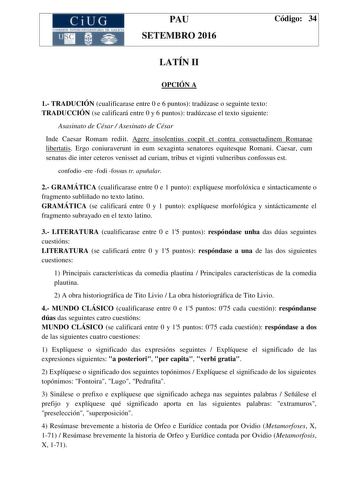 CiUG C ll KJ lTlltL lERIf RI lll l lCIA PAU SETEMBRO 2016 Código 34 LATÍN II OPCIÓN A 1 TRADUCIÓN cualificarase entre 0 e 6 puntos tradúzase o seguinte texto TRADUCCIÓN se calificará entre 0 y 6 puntos tradúzcase el texto siguiente Asasinato de César  Asesinato de César Inde Caesar Romam rediit Agere insolentius coepit et contra consuetudinem Romanae libertatis Ergo coniuraverunt in eum sexaginta senatores equitesque Romani Caesar cum senatus die inter ceteros venisset ad curiam tribus et vigin…