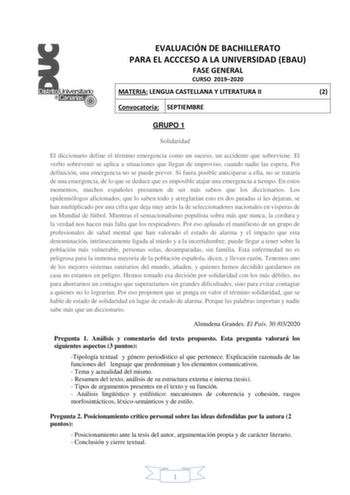 EVALUACIÓN DE BACHILLERATO PARA EL ACCCESO A LA UNIVERSIDAD EBAU FASE GENERAL CURSO 20192020 MATERIA LENGUA CASTELLANA Y LITERATURA II 2 Convocatoria SEPTIEMBRE GRUPO 1 Solidaridad El diccionario define el término emergencia como un suceso un accidente que sobreviene El verbo sobrevenir se aplica a situaciones que llegan de improviso cuando nadie las espera Por definición una emergencia no se puede prever Si fuera posible anticiparse a ella no se trataría de una emergencia de lo que se deduce q…