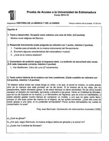 U1  1 EXi Prueba de Acceso a la Universidad de Extremadura Curso 201415 Asignatura HISTORIA DE LA MÚSICA Y DE LA DANZA Tiempo máximo de la prueba 1h30 min Opción A 1 Tema a desarrollar Ocupará como máximo una cara de folio 25 puntos Música vocal religiosa del Barroco 2 Responde brevemente cada pregunta se valorará con 1 punto máximo 3 puntos 1 Fuentes para el estudio de la música instrumental del Renacimiento 2 Enumera algunas características del nacionalismo musical 3 Qué es la música aleatori…