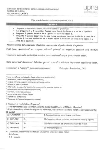 Evaluación del Bachillerato para el Acceso a la Universidad CURSO 20192020 ASIGNATURA LATÍN 11 Elija una de las dos opciones propuestas A o B upna Unversidsid Pública Ce Navarra ldmoako Unibersitate Publihoa  Se puede utilizar el diccionario incluido el apéndice gramatical  Las preguntas 1 y 2 van unidas Puedes hacer las de la Opción  o las de lo Opción B  Pregunta 3 puedes hacer la de la Opción  o la de la Opción B  Pregunta 4 puedes desarrollar los dos temas que desees tanto de la Opción  com…