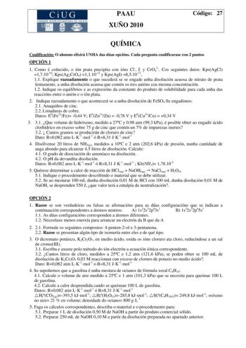 CiUG COMISIÓN INTERUNIVER ITARIA DE GAI ICIA PAAU XUÑO 2010 Código 27 QUÍMICA Cualificación O alumno elixirá UNHA das dúas opcións Cada pregunta cualificarase con 2 puntos OPCIÓN 1 1 Como é coñecido o ión prata precipita con ións Cl I y CrO42 Cos seguintes datos KpsAgCl 171010 KpsAg2CrO4 111012 y KpsAgI 851017 11 Explique razoadamente o que sucederá se se engade unha disolución acuosa de nitrato de prata lentamente a unha disolución acuosa que contén os tres anións coa mesma concentración 12 In…