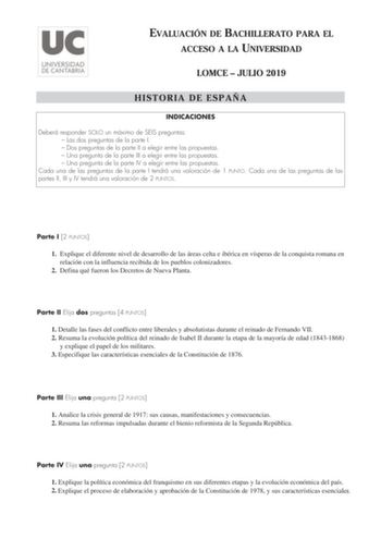 EVALUACIÓN DE BACHILLERATO PARA EL ACCESO A LA UNIVERSIDAD LOMCE  JULIO 2019 HISTORIA DE ESPAÑA INDICACIONES Deberá responder SOLO un máximo de SEIS preguntas  Las dos preguntas de la parte I  Dos preguntas de la parte II a elegir entre las propuestas  Una pregunta de la parte III a elegir entre las propuestas  Una pregunta de la parte IV a elegir entre las propuestas Cada una de las preguntas de la parte I tendrá una valoración de 1 PUNTO Cada una de las preguntas de las partes II III y IV ten…