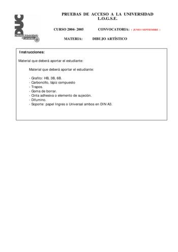 PRUEBAS DE ACCESO A LA UNIVERSIDAD LOGSE CURSO 2004 2005 MATERIA CONVOCATORIA  JUNIO  SEPTIEMBRE  DIBUJO ARTÍSTICO Instrucciones Material que deberá aportar el estudiante Material que deberá aportar el estudiante  Grafito HB 3B 6B  Carboncillo lápiz compuesto  Trapos  Goma de borrar  Cinta adhesiva o elemento de sujeción  Difumino  Soporte papel Ingres o Universal ambos en DIN A3 PRUEBAS DE ACCESO A LA UNIVERSIDAD LOGSE CURSO 2004 2005 MATERIA CONVOCATORIA DIBUJO ARTÍSTICO Esquema de la prueba …