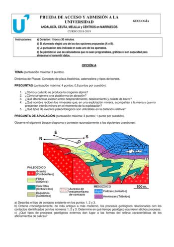 PRUEBA DE ACCESO Y ADMISIÓN A LA UNIVERSIDAD ANDALUCÍA CEUTA MELILLA y CENTROS en MARRUECOS CURSO 20182019 GEOLOGÍA Instrucciones a Duración 1 hora y 30 minutos b El alumnado elegirá una de las dos opciones propuestas A o B c La puntuación está indicada en cada uno de los apartados d Se permitirá el uso de calculadoras que no sean programables gráficas ni con capacidad para almacenar o transmitir datos OPCIÓN A TEMA puntuación máxima 3 puntos Dinámica de Placas Concepto de placa litosférica ast…