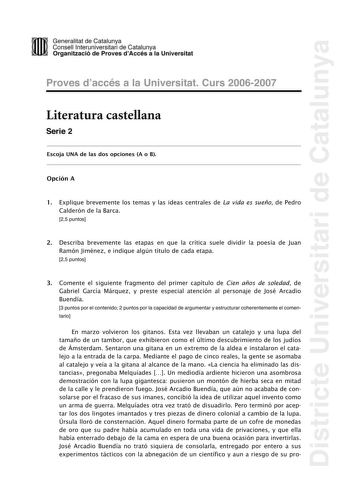 Districte Universitari de Catalunya DID Generalitat de Catalunya Consell lnteruniversitari de Catalunya  la Organització de Proves dAccés a la Universitat Proves d accés a la Universitat Curs 20062007 Literatura castellana Serie 2 Escoja UNA de las dos opciones A o B Opción A 1 Explique brevemente los temas y las ideas centrales de La vida es sueño de Pedro Calderón de la Barca 25 puntos 2 Describa brevemente las etapas en que la crítica suele dividir la poesía de Juan Ramón Jiménez e indique a…