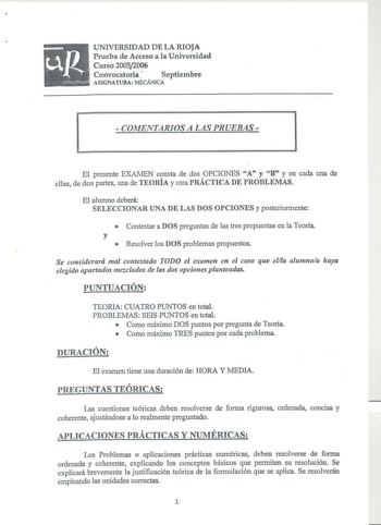 UNIVERSIDAD DE LA RIOJA Prueba de Acceso a la Universidad Curso 20052006 Convocatoria  Septiembre ASIGNATURA MECÁNICA  COMENTARIOS A LAS PRUEBAS El presente EXAMEN consta de dos OPCIONES A y B y en cada una de ellas de dos partes una de TEORÍA y otra PRÁCTICA DE PROBLEMAS El alumno deberá SELECCIONAR UNA DE LAS DOS OPCIONES y posteriormente  Contestar a DOS preguntas de las tres propuestas en la Teoría y  Resolver los DOS problemas propuestos Se considerará mal contestado TODO el examen en el c…