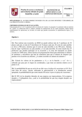 Pruebas de acceso a enseñanzas universitarias oficiales de grado Castilla y León MATEMÁTICAS APLICADAS A LAS CIENCIAS SOCIALES EXAMEN N Páginas 2 y tablas OPTATIVIDAD EL ALUMNO DEBERÁ ESCOGER UNA DE LAS DOS OPCIONES Y DESARROLLAR LAS PREGUNTAS DE LA MISMA CRITERIOS GENERALES DE EVALUACIÓN Cada pregunta de la 1 a la 3 se puntuará sobre un máximo de 3 puntos La pregunta 4 se puntuará sobre un máximo de 1 punto La calificación final se obtiene sumando las puntuaciones de las cuatro preguntas Deben…