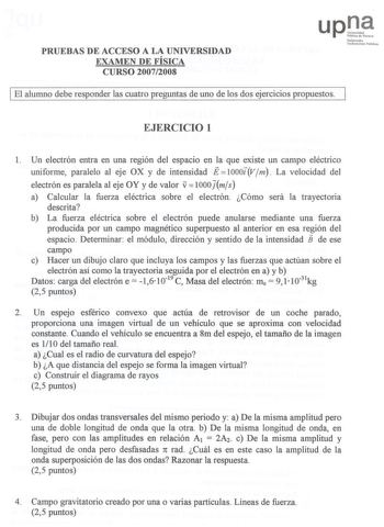 PRUEEBBAASS DE ACCEESSOO A LA UNIVERRSSIIDDAADD EXAMEENN DE FÍSIICCAA CURSOO 20072008 UpQ1 NNeorranoo Unlibbe1u1tate P1I1bililu 1 I EEll aalluummnnoo ddeebbee rreessppoonnddeerr llaass ccuuaattrroo pprreegguunnttaass ddee uunnoo ddee llooss ddooss eejjeerrcciicciiooss pprrooppuueessttooss I EJJEERRCCICICIOIO 1 11 Un electrón entra en una región del espacio en la que existe un campo eléctrico uunniiffoorrmmee ppaarraalleelloo aall eejjee OOXX yy ddee iinntteennssiiddaadd EEllOOOOOOitvVjmm LLaa v…