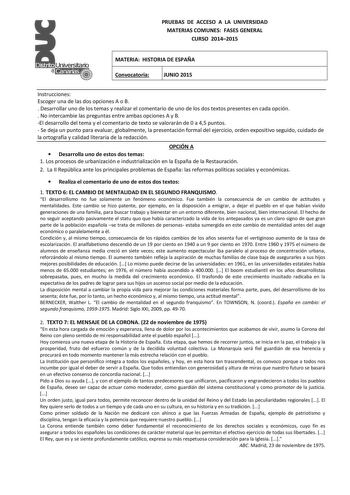 PRUEBAS DE ACCESO A LA UNIVERSIDAD MATERIAS COMUNES FASES GENERAL CURSO 20142015 MATERIA HISTORIA DE ESPAÑA Convocatoria JUNIO 2015 Instrucciones Escoger una de las dos opciones A o B  Desarrollar uno de los temas y realizar el comentario de uno de los dos textos presentes en cada opción  No intercambie las preguntas entre ambas opciones A y B El desarrollo del tema y el comentario de texto se valorarán de 0 a 45 puntos  Se deja un punto para evaluar globalmente la presentación formal del ejerc…