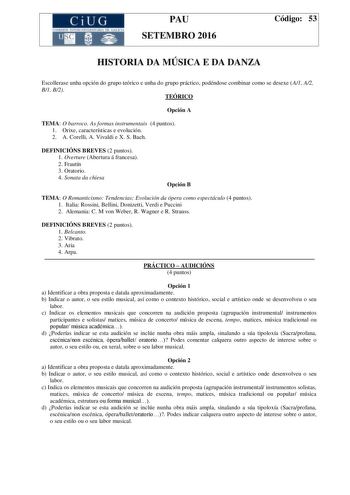 CiUG C ll KJ lTlltL lERIf RI lll l lCIA PAU SETEMBRO 2016 Código 53 HISTORIA DA MÚSICA E DA DANZA Escollerase unha opción do grupo teórico e unha do grupo práctico podéndose combinar como se desexe A1 A2 B1 B2 TEÓRICO Opción A TEMA O barroco As formas instrumentais 4 puntos 1 Orixe características e evolución 2 A Corelli A Vivaldi e X S Bach DEFINICIÓNS BREVES 2 puntos 1 Overture Abertura á francesa 2 Frautín 3 Oratorio 4 Sonata da chiesa Opción B TEMA O Romanticismo Tendencias Evolución da ópe…