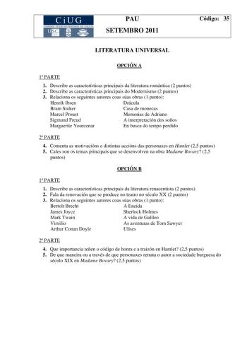 CiUG COMI IÓN INTER IVERSITARIA DE GALICIA PAU SETEMBRO 2011 Código 35 LITERATURA UNIVERSAL OPCIÓN A 1 PARTE 1 Describe as características principais da literatura romántica 2 puntos 2 Describe as características principais do Modernismo 2 puntos 3 Relaciona os seguintes autores coas súas obras 1 punto Henrik Ibsen Drácula Bram Stoker Casa de monecas Marcel Proust Memorias de Adriano Sigmund Freud A interpretación dos soños Marguerite Yourcenar En busca do tempo perdido 2 PARTE 4 Comenta as mot…