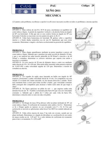 CiU7 G COMISIÓN INTERUNIVERSITARA DE GALICIA PAU XUÑO 2011 MECÁNICA Código 29 25 puntos cada problema escollerase a opción A ou B non é necesario escoller en todos os problemas a mesma opción PROBLEMA 1 OPCIÓN A Dúas esferas de raio R e 20 N de peso encóntranse en equilibrio tal como indica a figura A parede da esquerda é vertical e a da dereita forma un ángulo de 60 coa horizontal A liña que une os seus centros forma un ángulo de 30 coa horizontal Calcular as reacciones nos tres puntos de apoi…