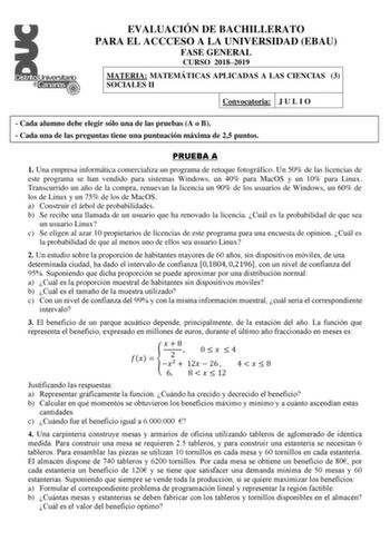 EVALUACIÓN DE BACHILLERATO PARA EL ACCCESO A LA UNIVERSIDAD EBAU FASE GENERAL CURSO 20182019 MATERIA MATEMÁTICAS APLICADAS A LAS CIENCIAS 3 SOCIALES II Convocatoria J U L I O  Cada alumno debe elegir sólo una de las pruebas A o B  Cada una de las preguntas tiene una puntuación máxima de 25 puntos PRUEBA A 1 Una empresa informática comercializa un programa de retoque fotográfico Un 50 de las licencias de este programa se han vendido para sistemas Windows un 40 para MacOS y un 10 para Linux Trans…