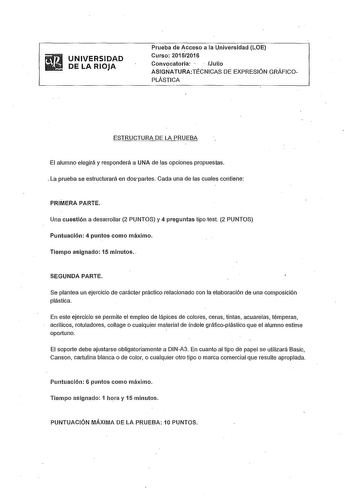 UNIVERSIDAD DE LA RIOJA Prueba de cceso a la Universidad LOE Curso 20152016 Convocatoria    Julio ASIGNATURATÉCNICAS DE EXPRESIÓN GRÁFICOPLÁSTICA ESTRUCTURA DE LA PRUEBA El alumno elegirá y responderá a UNA de las opciones propuestas  La prueba se estructurará en dospartes Cada una de las cuales contiene PRIMERA PARTE Una cuestión a desarrollar 2 PUNTOS y 4 preguntas tipo test 2 PUNTOS Puntuación 4 puntos como máximo Tiempo asignado 15 minutos  SEGUNDA PARTE Se plantea un ejercicio de carácter …