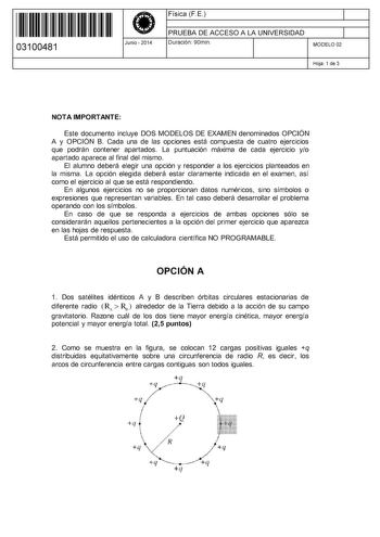 11 1111 1 111 11 111 11 111 03100481  Junio  2014 Física F E 1 PRUEBA DE ACCESO A LA UNIVERSIDAD 1 Duración 90min MODELO 02 Hoja 1 de 3 NOTA IMPORTANTE Este documento incluye DOS MODELOS DE EXAMEN denominados OPCIÓN A y OPCIÓN B Cada una de las opciones está compuesta de cuatro ejercicios que podrán contener apartados La puntuación máxima de cada ejercicio yo apartado aparece al final del mismo El alumno deberá elegir una opción y responder a los ejercicios planteados en la misma La opción eleg…