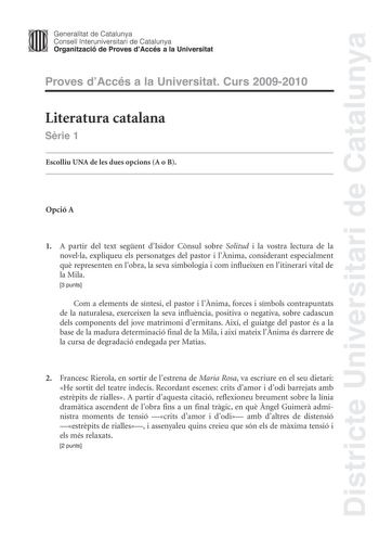 Districte Universitari de Catalunya JImm Generalitat de Catalunya Consell lnteruniversitari de Catalunya   Organització de Proves dAccés a la Universitat Proves dAccés a la Universitat Curs 20092010 Literatura catalana Srie 1 Escolliu UNA de les dues opcions A o B Opció A 1 A partir del text segent dIsidor Cnsul sobre Solitud i la vostra lectura de la novella expliqueu els personatges del pastor i lnima considerant especialment qu representen en lobra la seva simbologia i com influeixen en liti…