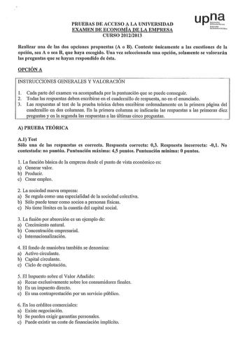 PRUEBAS DE ACCESO A LA UNIVERSIDAD EXAMEN DE ECONOMÍA DE LA EMPRESA CURSO 20122013 N1f1troh Udmilto Pcte Realizar una de las dos opciones prnpuestas A o B Conteste únicamente a las cuestiones de la opción sea A o sea B que haya escogido Una vez seleccionada una opción solamente se valorarán las preguntas que se hayan respondido de ésta OPCIÓN A INSTRUCCIONES GENERALES Y VALORACIÓN 1 Cada parte del examen va acompañada por la puntuación que se puede conseguir 2 Todas las respuestas deben escribi…