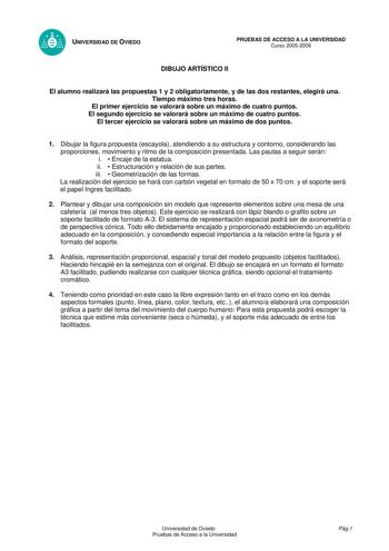 UNIVERSIDAD DE OVIEDO PRUEBAS DE ACCESO A LA UNIVERSIDAD Curso 20052006 DIBUJO ARTÍSTICO II El alumno realizará las propuestas 1 y 2 obligatoriamente y de las dos restantes elegirá una Tiempo máximo tres horas El primer ejercicio se valorará sobre un máximo de cuatro puntos El segundo ejercicio se valorará sobre un máximo de cuatro puntos El tercer ejercicio se valorará sobre un máximo de dos puntos 1 Dibujar la figura propuesta escayola atendiendo a su estructura y contorno considerando las pr…