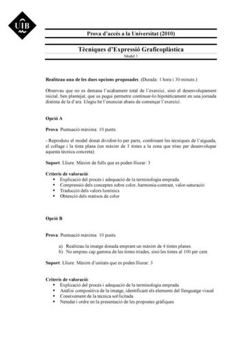 Prova daccés a la Universitat 2010 Tcniques dExpressió Graficoplstica Model 3 Realitzau una de les dues opcions proposades Durada 1 hora i 30 minuts Observau que no es demana lacabament total de lexercici sinó el desenvolupament inicial ben plantejat que us pugui permetre continuarlo hipotticament en una jornada distinta de la dara Llegiu bé lenunciat abans de comenar lexercici Opció A Prova Puntuació mxima 10 punts  Reproduu el model donat dividintlo per parts combinant les tcniques de laiguad…